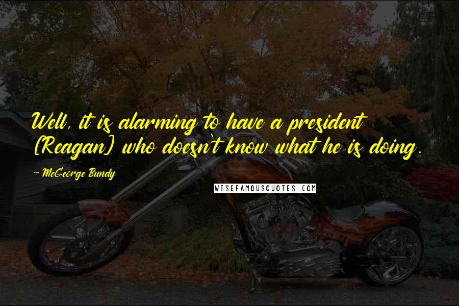 McGeorge Bundy Quotes: Well, it is alarming to have a president [Reagan] who doesn't know what he is doing.