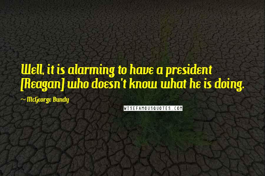 McGeorge Bundy Quotes: Well, it is alarming to have a president [Reagan] who doesn't know what he is doing.