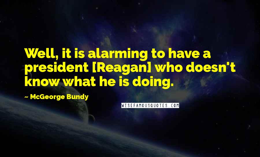 McGeorge Bundy Quotes: Well, it is alarming to have a president [Reagan] who doesn't know what he is doing.