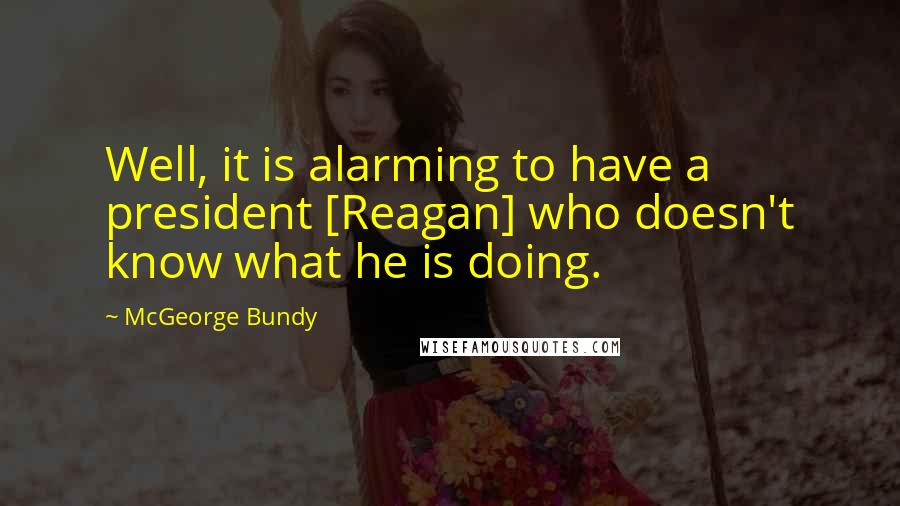 McGeorge Bundy Quotes: Well, it is alarming to have a president [Reagan] who doesn't know what he is doing.