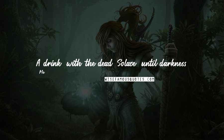 Me Quotes: A drink, with the dead. Solace, until darkness.