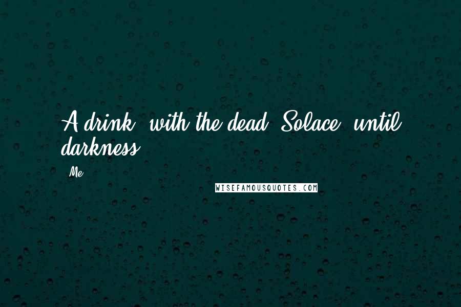 Me Quotes: A drink, with the dead. Solace, until darkness.