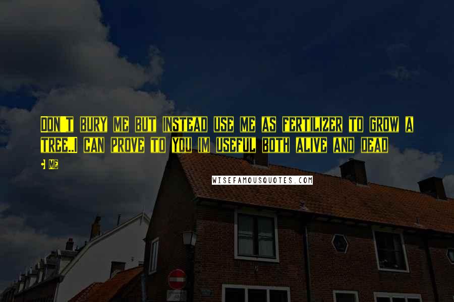Me Quotes: Don't bury me but instead use me as fertilizer to grow a tree..I can prove to you im useful both alive and dead