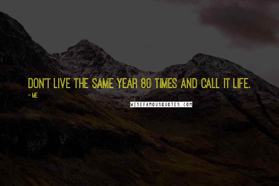Me Quotes: Don't live the same year 80 times and call it life.