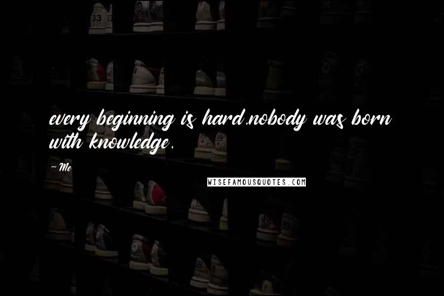 Me Quotes: every beginning is hard.nobody was born with knowledge.
