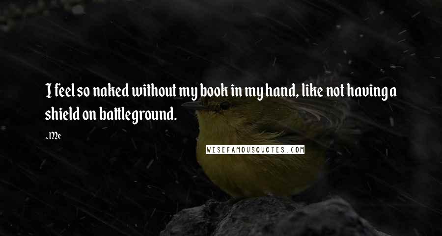 Me Quotes: I feel so naked without my book in my hand, like not having a shield on battleground.