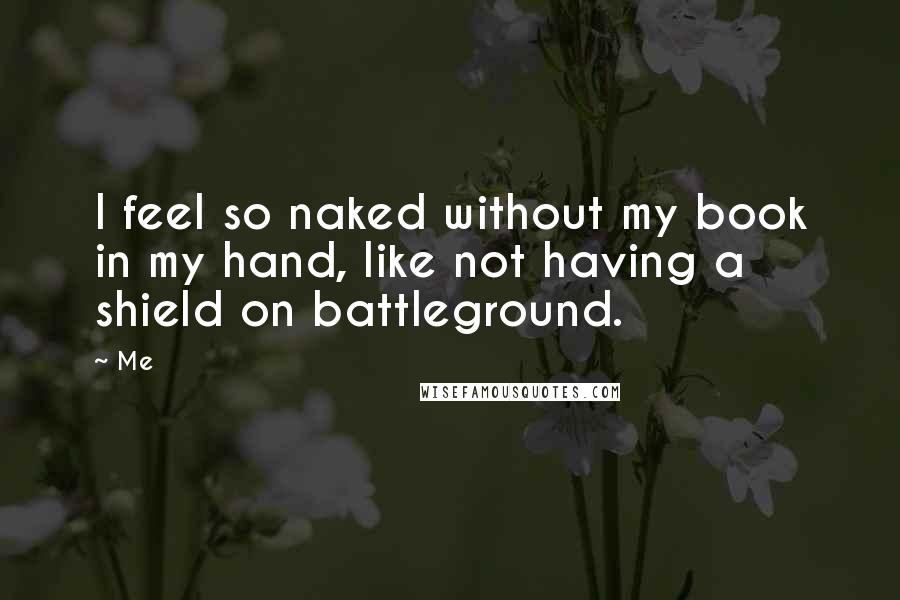 Me Quotes: I feel so naked without my book in my hand, like not having a shield on battleground.