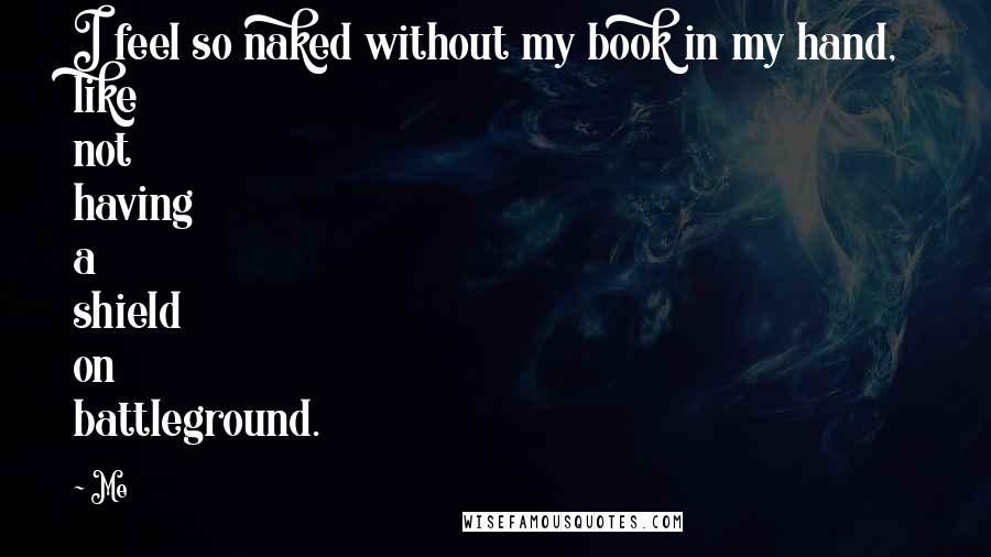Me Quotes: I feel so naked without my book in my hand, like not having a shield on battleground.