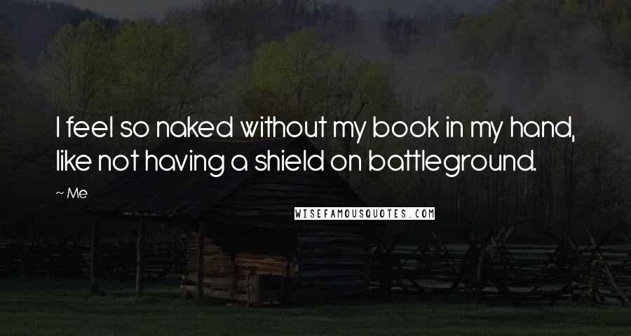 Me Quotes: I feel so naked without my book in my hand, like not having a shield on battleground.