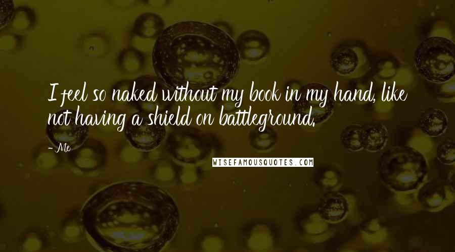 Me Quotes: I feel so naked without my book in my hand, like not having a shield on battleground.