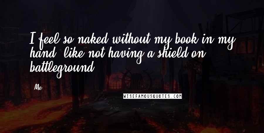 Me Quotes: I feel so naked without my book in my hand, like not having a shield on battleground.