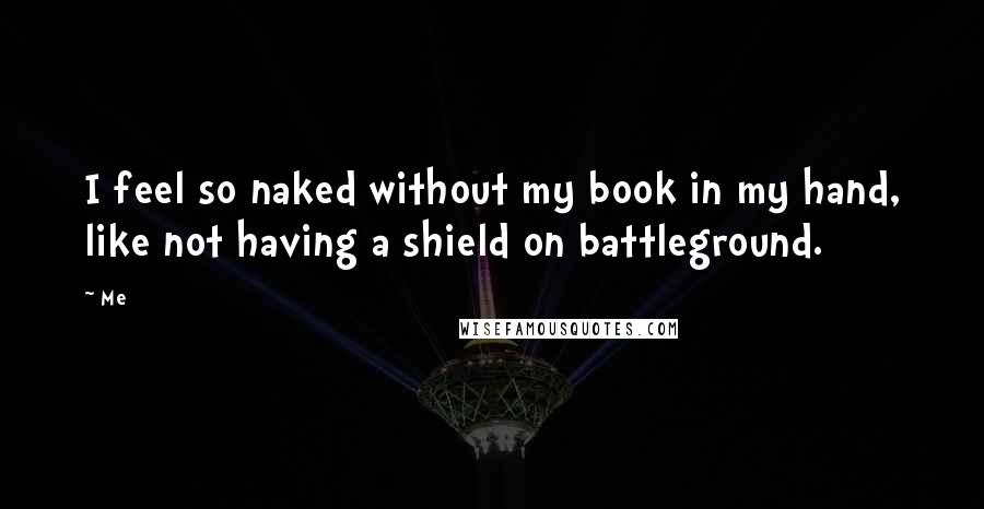 Me Quotes: I feel so naked without my book in my hand, like not having a shield on battleground.