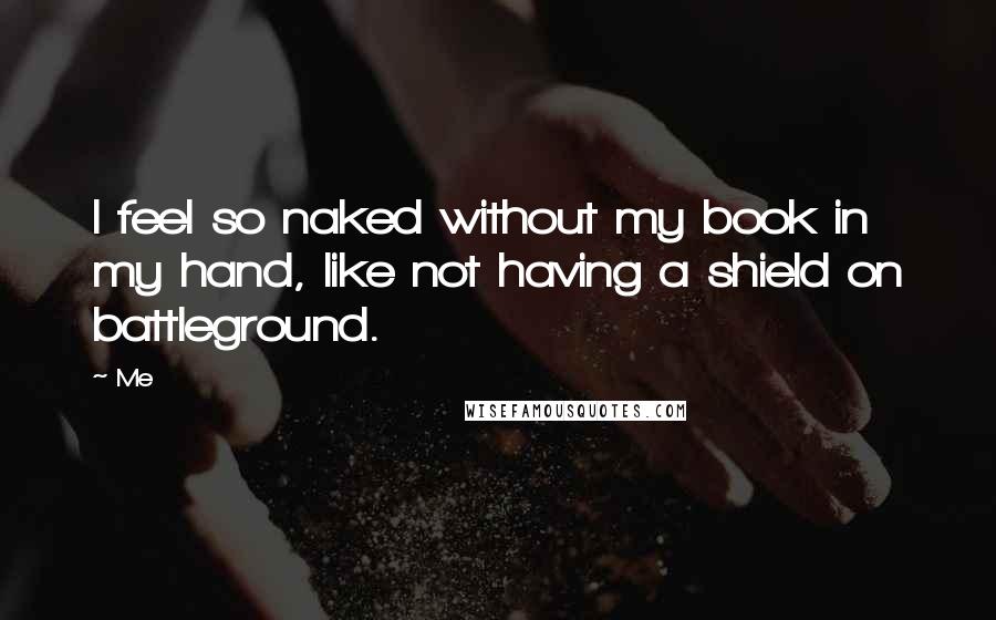 Me Quotes: I feel so naked without my book in my hand, like not having a shield on battleground.