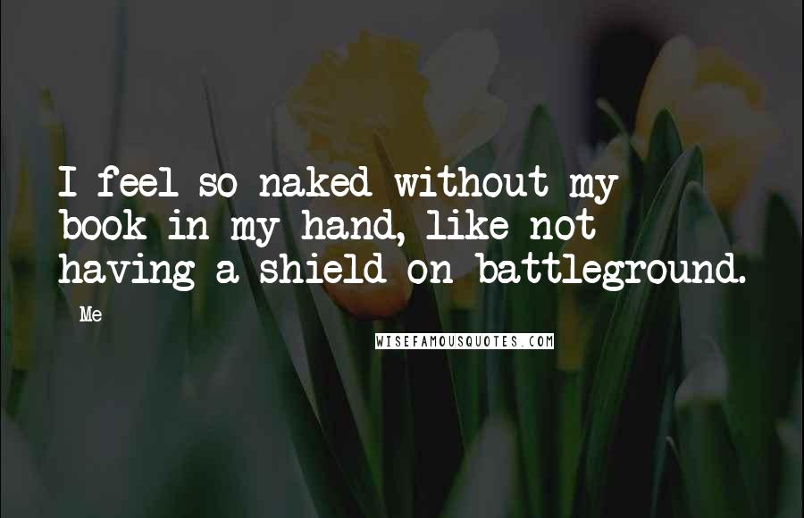 Me Quotes: I feel so naked without my book in my hand, like not having a shield on battleground.