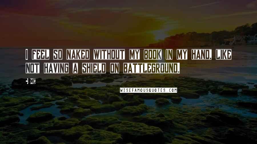 Me Quotes: I feel so naked without my book in my hand, like not having a shield on battleground.