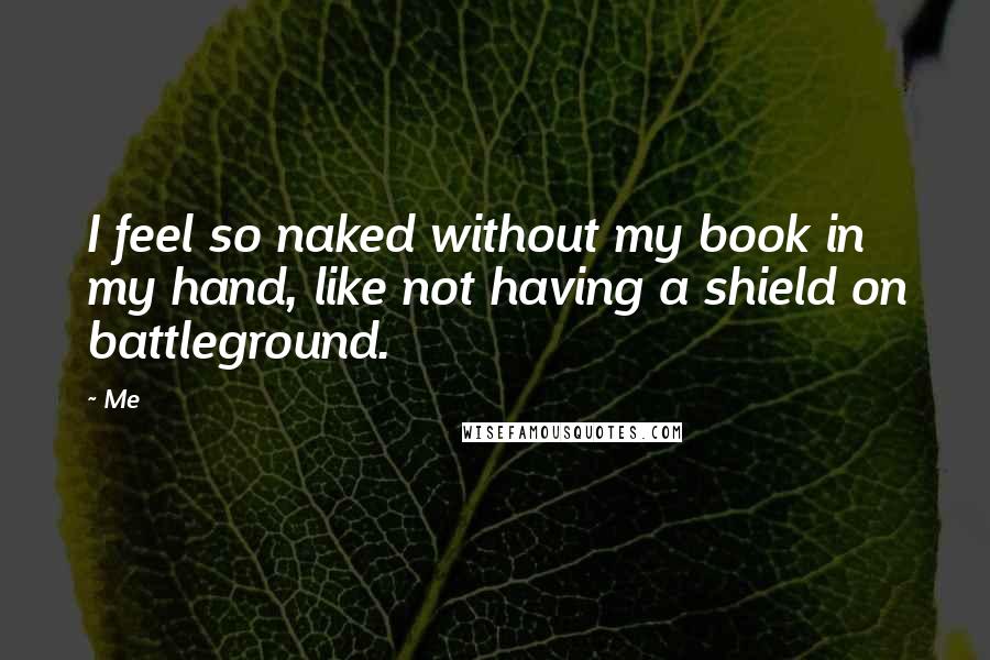 Me Quotes: I feel so naked without my book in my hand, like not having a shield on battleground.