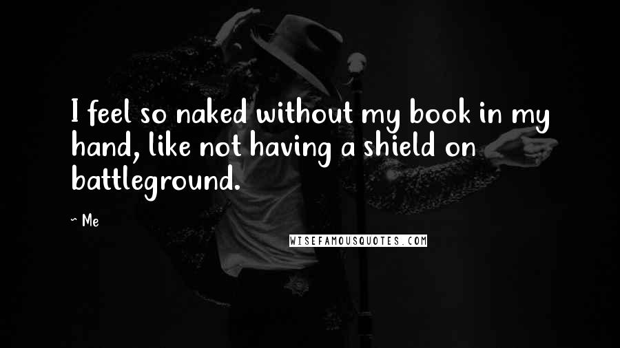 Me Quotes: I feel so naked without my book in my hand, like not having a shield on battleground.