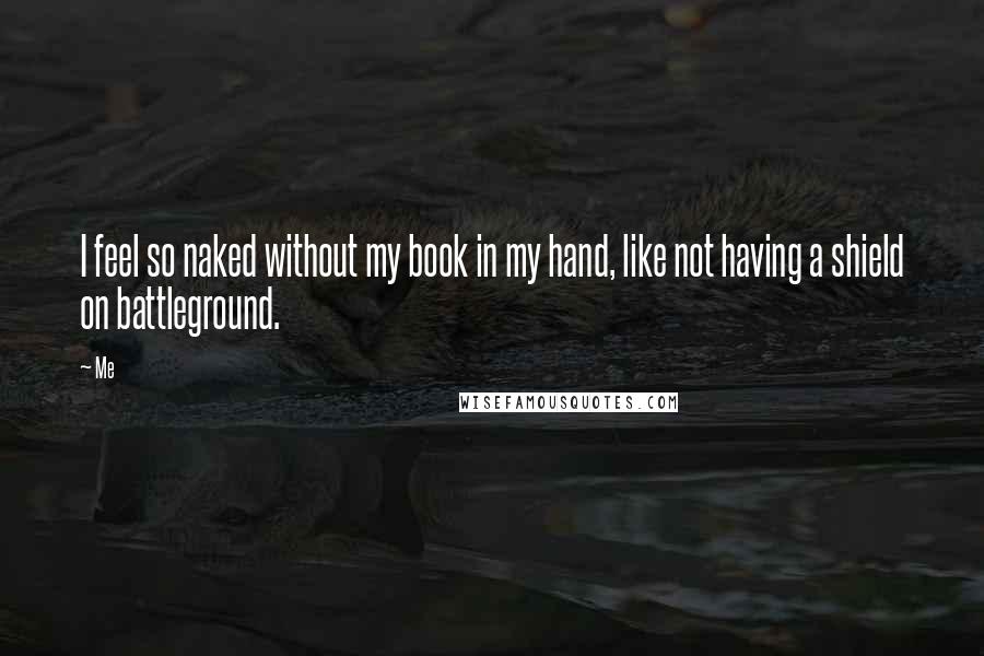 Me Quotes: I feel so naked without my book in my hand, like not having a shield on battleground.