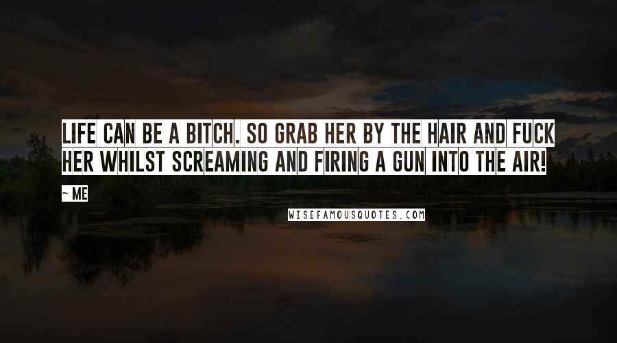 Me Quotes: Life can be a bitch. so grab her by the hair and fuck her whilst screaming and firing a gun into the air!