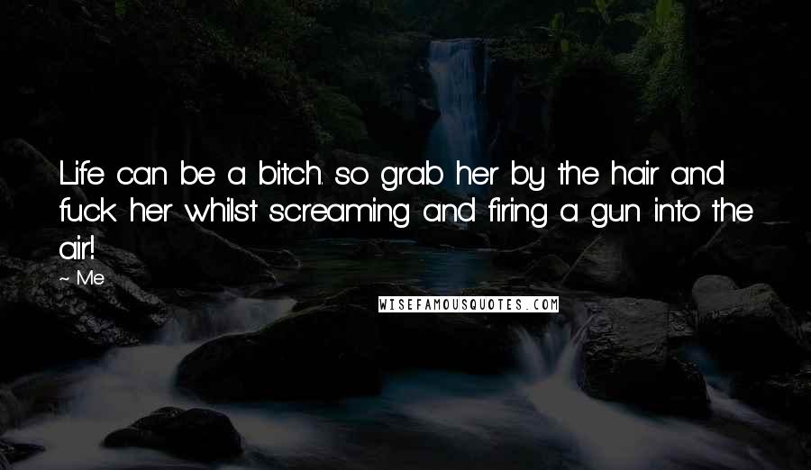 Me Quotes: Life can be a bitch. so grab her by the hair and fuck her whilst screaming and firing a gun into the air!