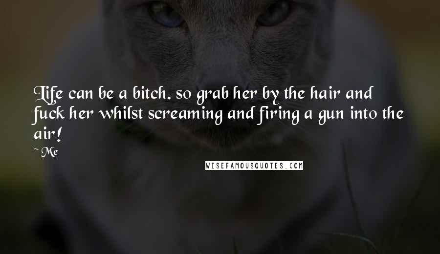 Me Quotes: Life can be a bitch. so grab her by the hair and fuck her whilst screaming and firing a gun into the air!