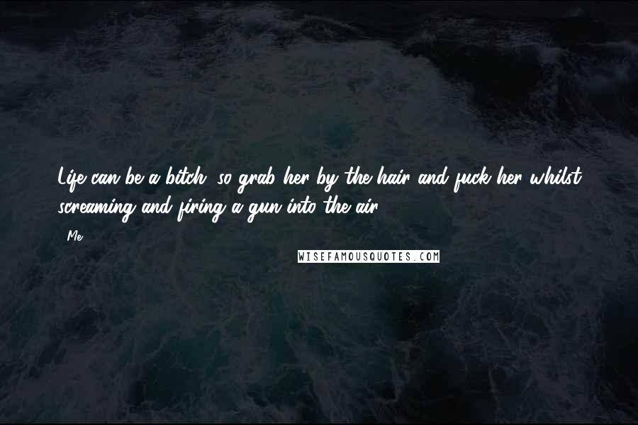 Me Quotes: Life can be a bitch. so grab her by the hair and fuck her whilst screaming and firing a gun into the air!