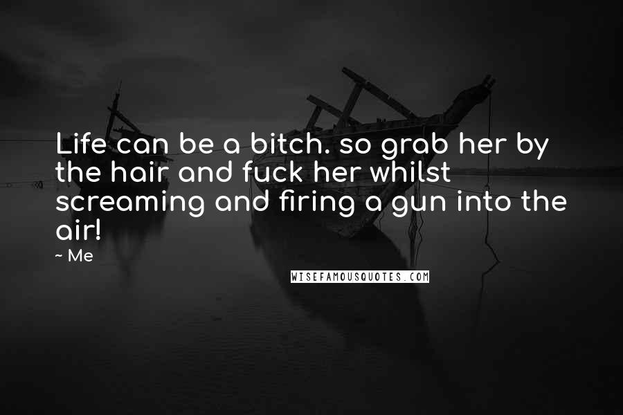 Me Quotes: Life can be a bitch. so grab her by the hair and fuck her whilst screaming and firing a gun into the air!