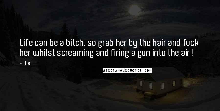 Me Quotes: Life can be a bitch. so grab her by the hair and fuck her whilst screaming and firing a gun into the air!