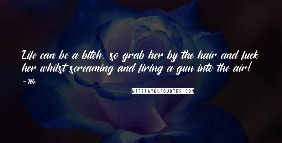 Me Quotes: Life can be a bitch. so grab her by the hair and fuck her whilst screaming and firing a gun into the air!