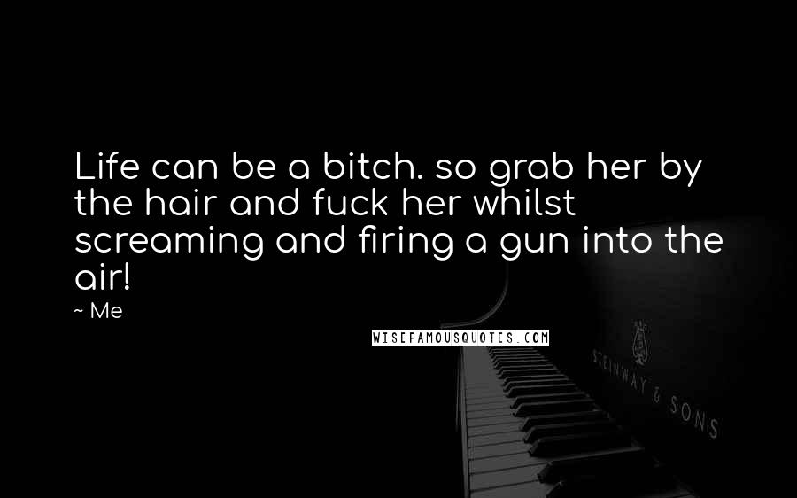 Me Quotes: Life can be a bitch. so grab her by the hair and fuck her whilst screaming and firing a gun into the air!