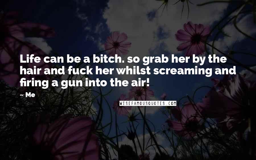 Me Quotes: Life can be a bitch. so grab her by the hair and fuck her whilst screaming and firing a gun into the air!
