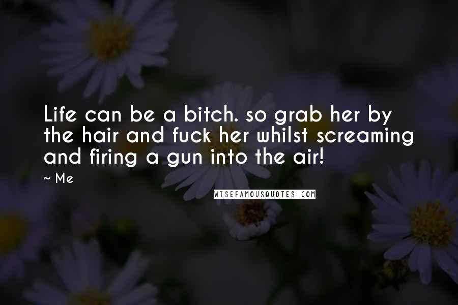 Me Quotes: Life can be a bitch. so grab her by the hair and fuck her whilst screaming and firing a gun into the air!