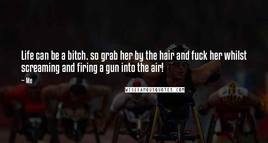 Me Quotes: Life can be a bitch. so grab her by the hair and fuck her whilst screaming and firing a gun into the air!