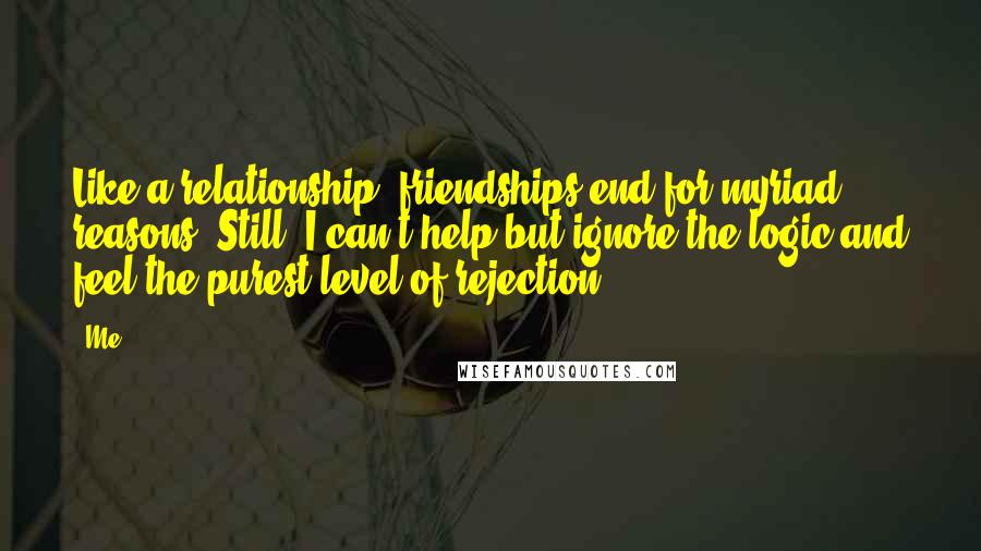 Me Quotes: Like a relationship, friendships end for myriad reasons. Still, I can't help but ignore the logic and feel the purest level of rejection.