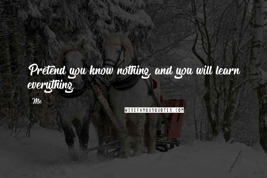 Me Quotes: Pretend you know nothing, and you will learn everything.