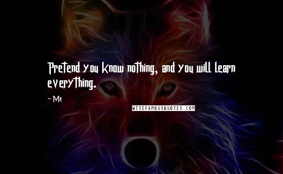 Me Quotes: Pretend you know nothing, and you will learn everything.