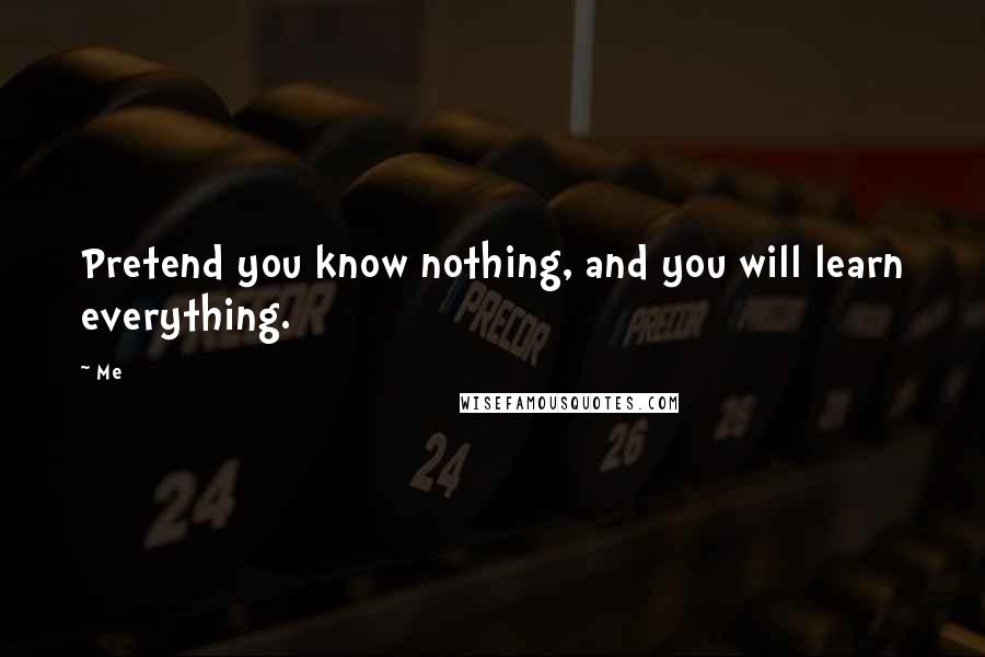 Me Quotes: Pretend you know nothing, and you will learn everything.