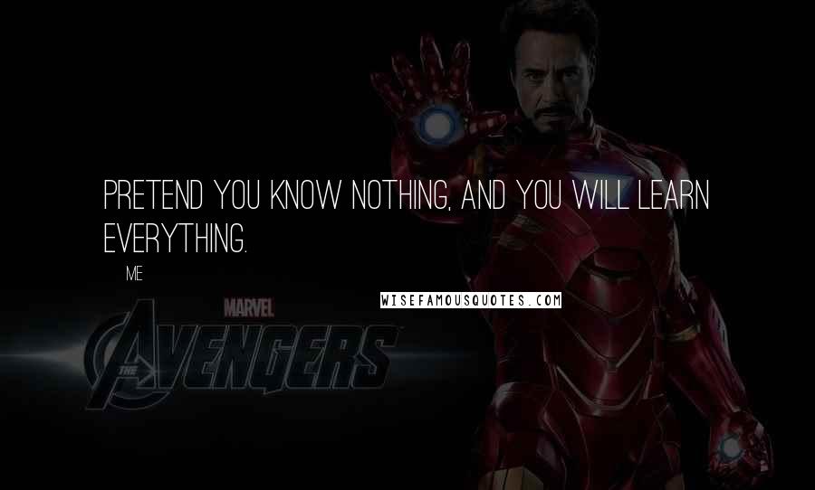 Me Quotes: Pretend you know nothing, and you will learn everything.