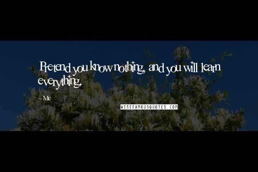 Me Quotes: Pretend you know nothing, and you will learn everything.
