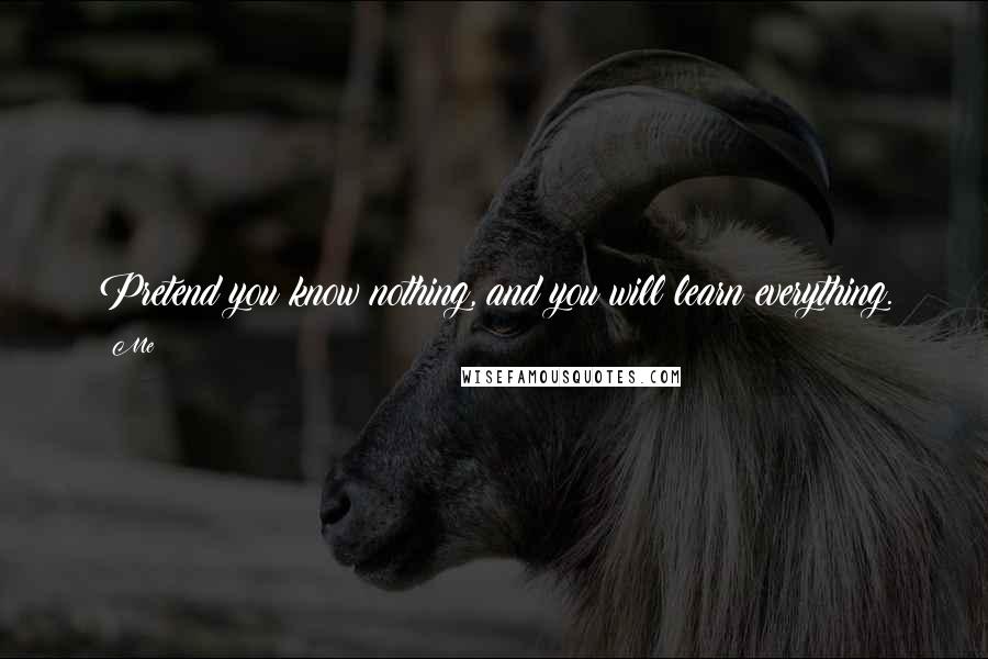 Me Quotes: Pretend you know nothing, and you will learn everything.