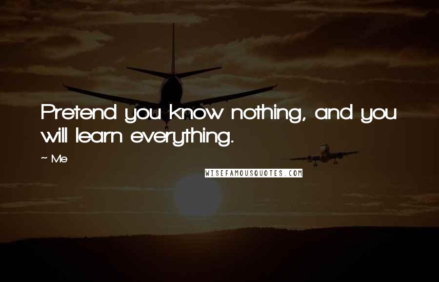 Me Quotes: Pretend you know nothing, and you will learn everything.