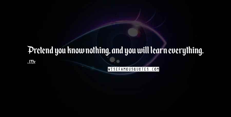 Me Quotes: Pretend you know nothing, and you will learn everything.