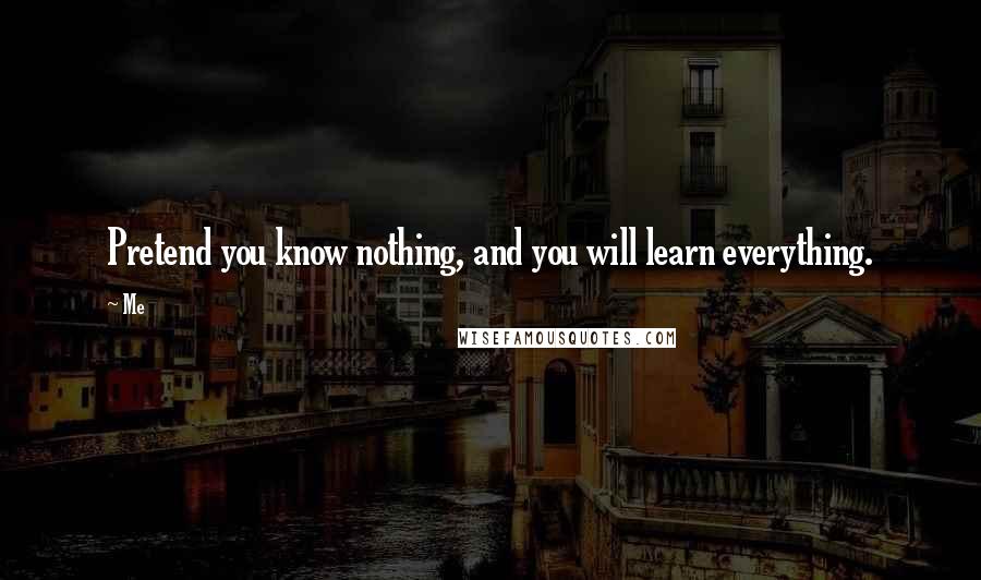 Me Quotes: Pretend you know nothing, and you will learn everything.
