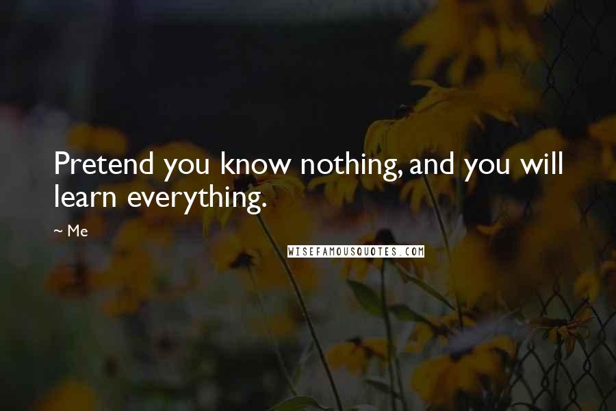 Me Quotes: Pretend you know nothing, and you will learn everything.