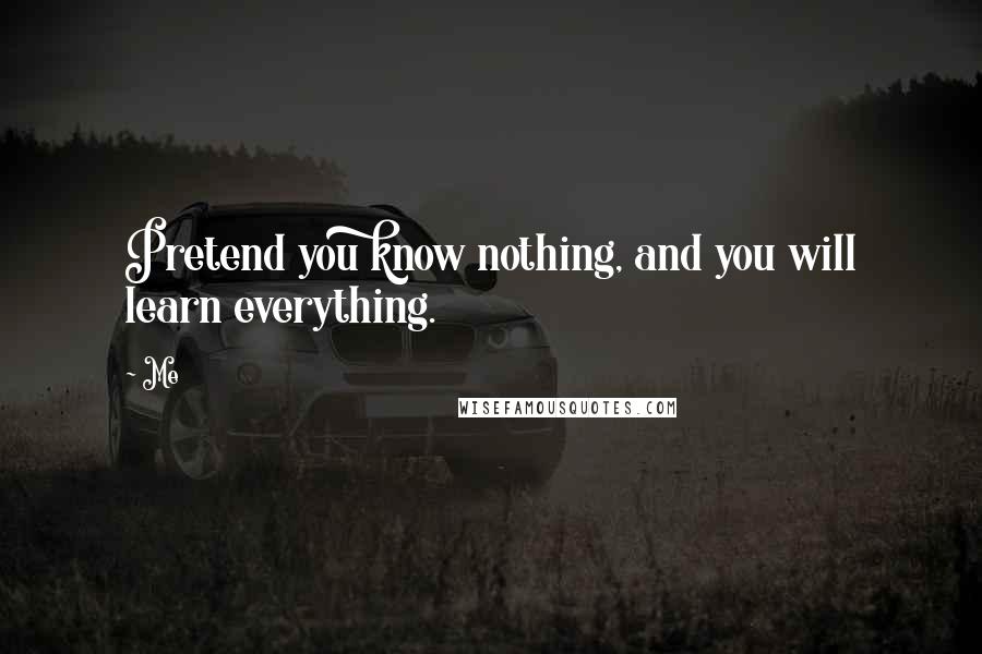 Me Quotes: Pretend you know nothing, and you will learn everything.