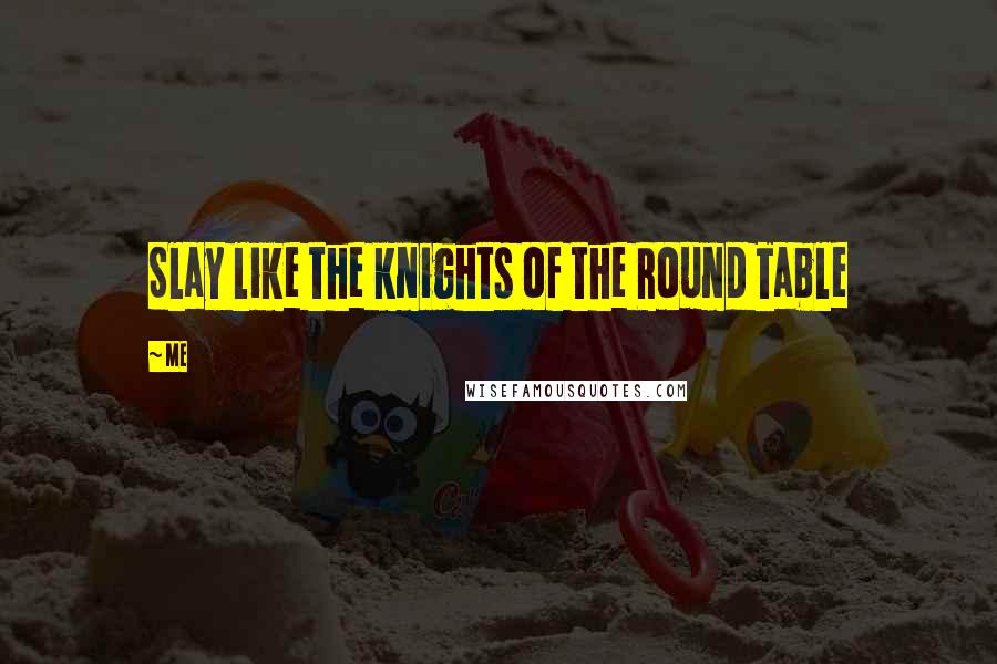 Me Quotes: Slay like the knights of the Round Table