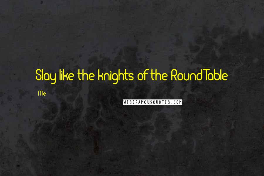 Me Quotes: Slay like the knights of the Round Table