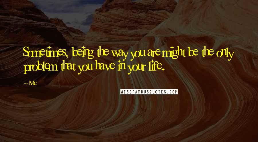 Me Quotes: Sometimes, being the way you are might be the only problem that you have in your life.