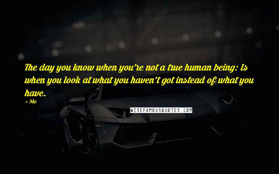 Me Quotes: The day you know when you're not a true human being: Is when you look at what you haven't got instead of what you have.