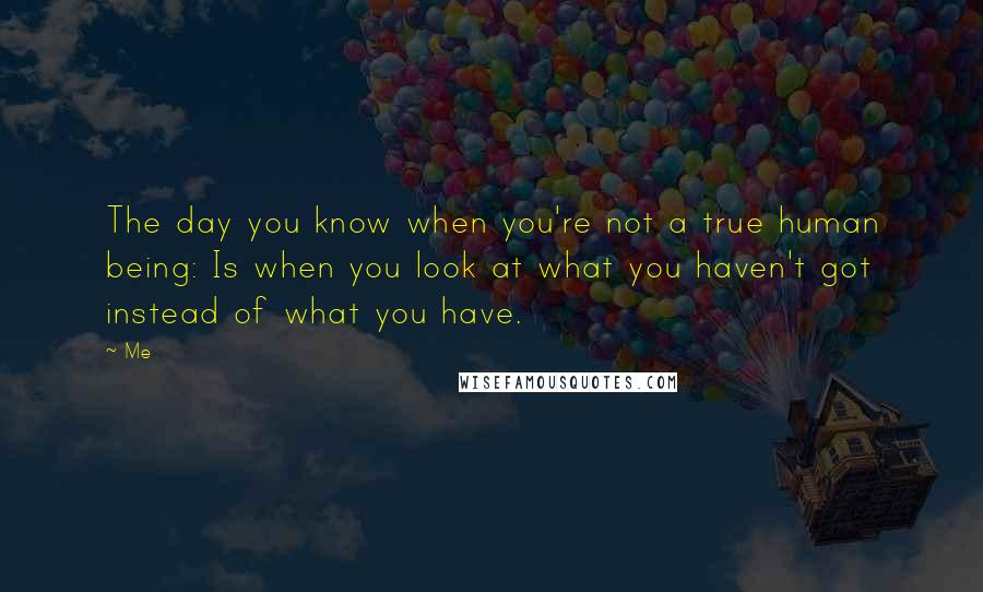 Me Quotes: The day you know when you're not a true human being: Is when you look at what you haven't got instead of what you have.